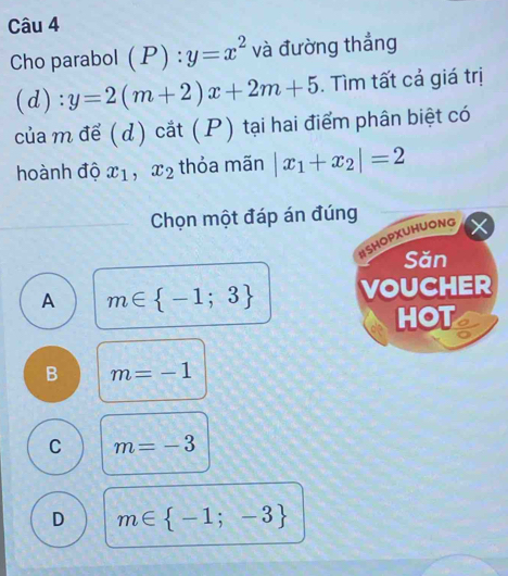 Cho parabol (P):y=x^2 và đường thẳng
(d): y=2(m+2)x+2m+5. Tìm tất cả giá trị
của m để (d) cắt (P) tại hai điểm phân biệt có
hoành độ x_1, x_2 thỏa mãn |x_1+x_2|=2
Chọn một đáp án đúng
HSHOPXUHUONG
Săn
A m∈  -1;3 VOUCHER
HOT
B m=-1
C m=-3
D m∈  -1;-3