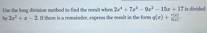 Use the long division method to find the result when 2x^4+7x^3-9x^2-15x+17 is divided
by 2x^2+x-2. If there is a remainder, express the result in the form q(x)+ r(x)/b(x) .