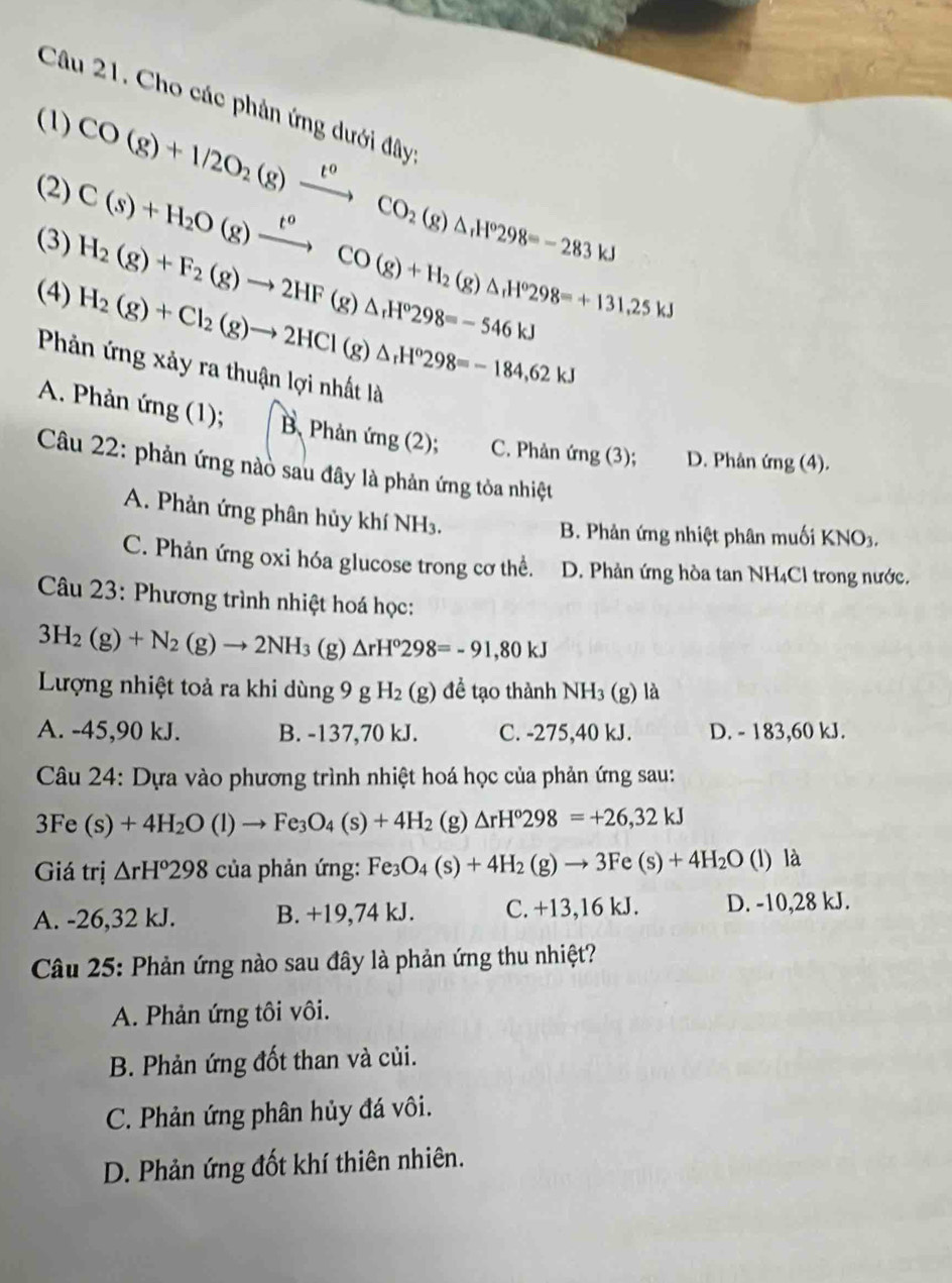 Cho các phản ứng dưới đây
(1) CO(g)+1/2O_2(g)xrightarrow t°CO_2(g)△ _1H°298=-283kJ
(2) C(s)+H_2O(g)xrightarrow t^oCO(g)+H_2(g)△ _1H^o298=+131.25kJ
(3) H_2(g)+F_2(g)to 2HF(g)△ _rH^o298=-546kJ
(4)
H_2(g)+Cl_2(g)to 2HCl(g)△ _rH°298=-184,62kJ
Phản ứng xảy ra thuận lợi nhất là
A. Phản (mg(1); B. Phản ứng (2); C. Phản mg(3) D. Phân (mg(4
Câu 22: phản ứng nào sau đây là phản ứng tòa nhiệt
A. Phản ứng phân hủy khí NH₃.
B. Phản ứng nhiệt phân muối KNO3.
C. Phản ứng oxi hóa glucose trong cơ thể. D. Phản ứng hòa tan NH₄Cl trong nước.
Câu 23: Phương trình nhiệt hoá học:
3H_2(g)+N_2(g)to 2NH_3 (g) △ rH°298=-91,80kJ
Lượng nhiệt toả ra khi dùng 9 g H_2(g) để tạo thành NH_3(g) là
A. -45,90 kJ. B. -137,70 kJ. C. -275,40 kJ. D. - 183,60 kJ.
Câu 24: Dựa vào phương trình nhiệt hoá học của phản ứng sau:
3Fe (s)+4H_2O(l)to Fe_3O_4(s)+4H_2 (g) △ rH°298=+26,32kJ
Giá trị △ rH°298 của phản ứng: Fe_3O_4(s)+4H_2(g)to 3Fe(s)+4H_2O (l) là
A. -26,32 kJ. B. +19,74 kJ. C. +13,16 kJ. D. -10,28 kJ.
Câu 25: Phản ứng nào sau đây là phản ứng thu nhiệt?
A. Phản ứng tôi vôi.
B. Phản ứng đốt than và củi.
C. Phản ứng phân hủy đá vôi.
D. Phản ứng đốt khí thiên nhiên.