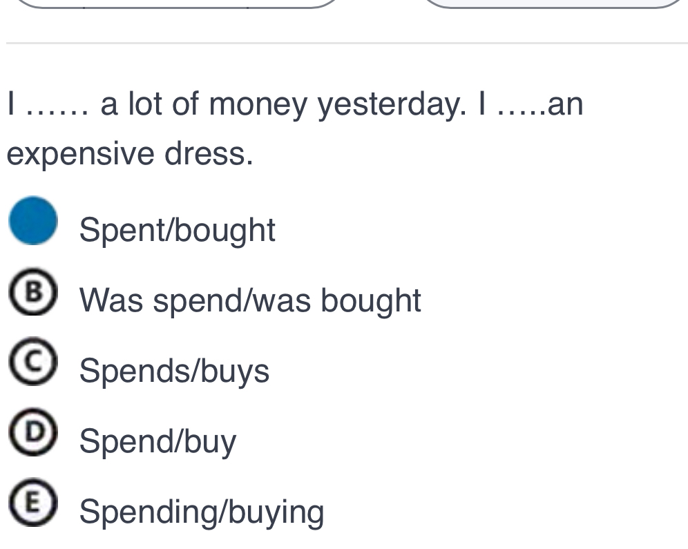 …. a lot of money yesterday. I ….an
expensive dress.
Spent/bought
B Was spend/was bought
Spends/buys
®Spend/buy
Spending/buying