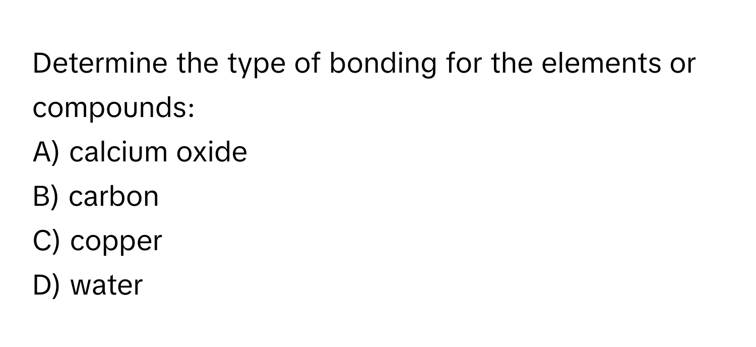 Determine the type of bonding for the elements or compounds:

A) calcium oxide
B) carbon
C) copper
D) water