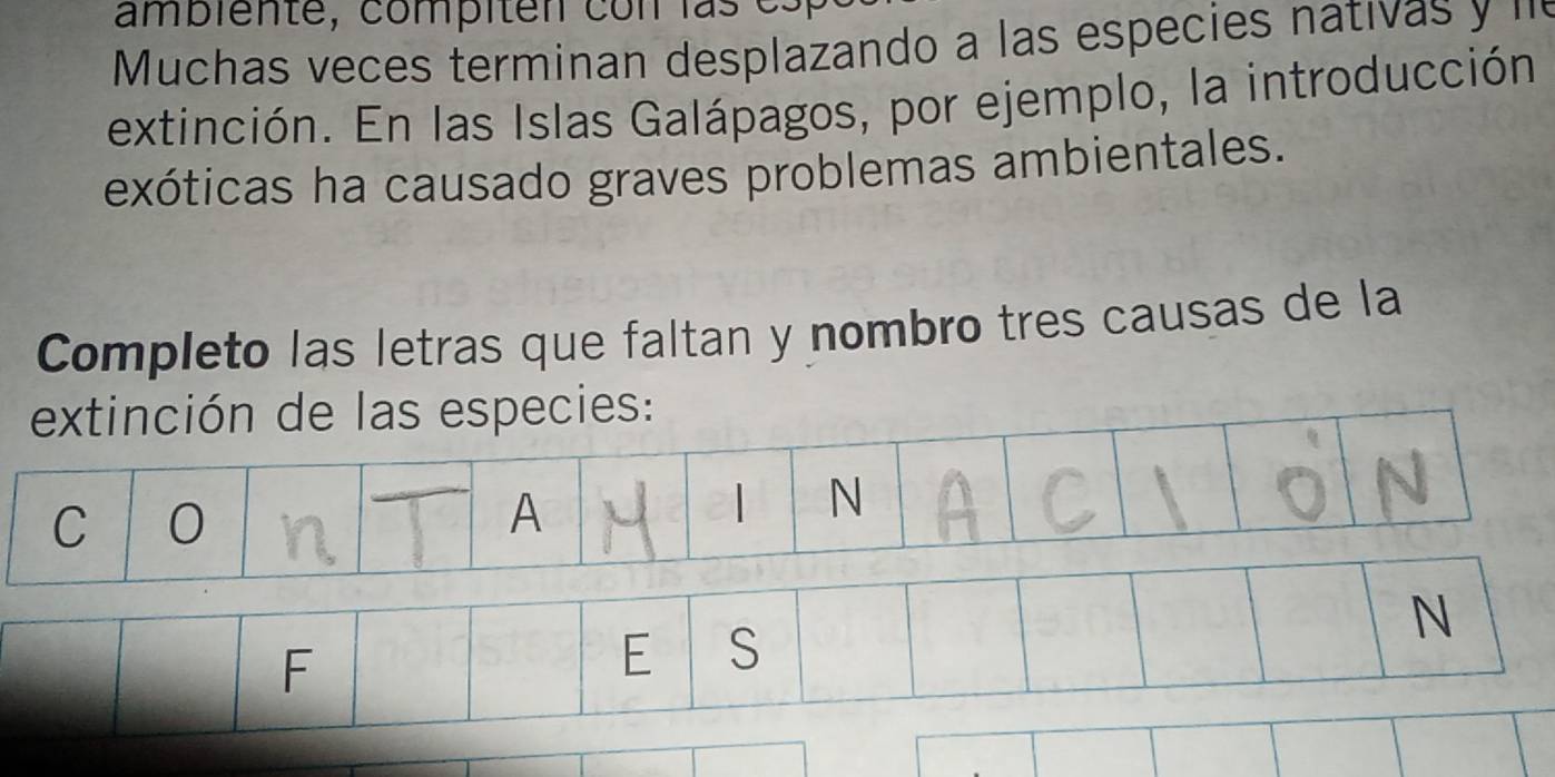ambiente, compiten con las e 
Muchas veces terminan desplazando a las especies nativas y ''' 
extinción. En las Islas Galápagos, por ejemplo, la introducción 
exóticas ha causado graves problemas ambientales. 
Completo las letras que faltan y nombro tres causas de la 
extinción de las especies: 
C 0
A 
| N 
F 
E S 
N