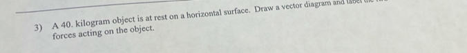 A 40. kilogram object is at rest on a horizontal surface. Draw a vector diagram and e 
forces acting on the object.