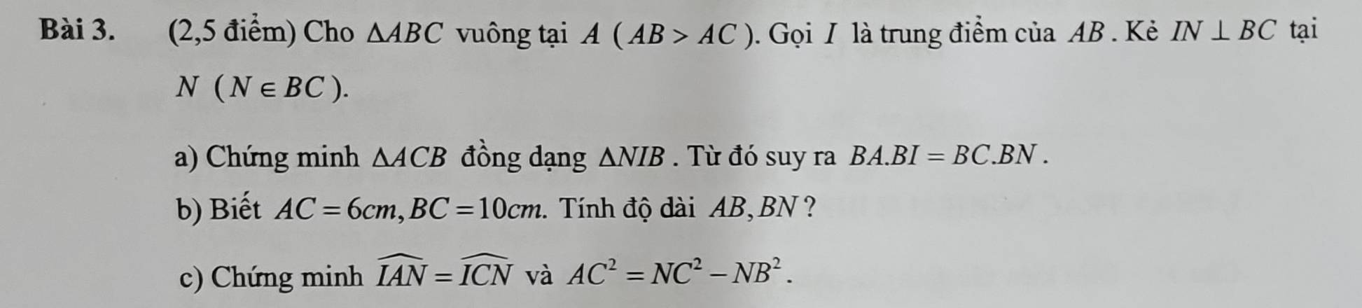 (2,5 điểm) Cho △ ABC vuông tại A(AB>AC). Gọi I là trung điểm của AB. Kẻ IN⊥ BC tại
N(N∈ BC). 
a) Chứng minh △ ACB đồng dạng ΔNIB. Từ đó suy ra BA.BI=BC.BN. 
b) Biết AC=6cm, BC=10cm. . Tính độ dài AB, BN ? 
c) Chứng minh widehat IAN=widehat ICN và AC^2=NC^2-NB^2.