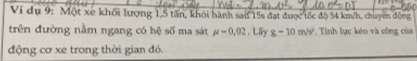 Ví dụ 9: Một xe khối lượng 1, 5 tấn, khỏi hành sau 15s đạt được tốc độ 54 km/h, chuyến động 
trên đường nằm ngang có hệ số ma sát mu =0.02. Lấy g-10m/s^2 * Tinh lực kéo và công của 
động cơ xe trong thời gian đó.