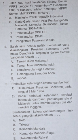 Salah satu hasil ketetapan Sidang Umum
MPRS tanggal 10 Nopember- 7 Desember
1960 di Bandung adalah Ketetapan MPRS
Nomor II/MPRS/ 1960 tentang . . . .
A. Manifesto Politik Republik Indonesia
B. Garis-Garis Besar Pola Pembangunan
Nasional Semesta Berencana Tahap
Pertama (1961-1969)
C. Pembentukan DPR GR
D. Pembentukan DPAS
E. Pengiriman Pasukan Garuda
4. Salah satu bentuk politik mercusuar yang
dilaksanakan Presiden Soekarno pada
masa Demokrasi Terpimpin dalam bentuk
bangunan adalah . . . .
A. Taman Buah Mekarsari
B. Taman Mini Indonesia Indah
C. kompleks olahraga Senayan
D. Gelanggang Samudra Ancol
E. monas
5. Perhatikan keterangan-keterangan berikut!
1) Diumumkan Presiden Soekarno pada
tanggal 3 Mei 1964.
2) Berisi perhebat ketahanan revolusi
Indonesia dan bantu perjuangan rakyat
Malaysia untuk membebaskan diri dari
nekolim Ingggris.
Berdasarkan keterangan-keterangan ter-
sebut, yang dimaksud adalah . . . .
A. Nefo
B. Trikora
C. Komando Mandala
D. Komando Mandala Siaga
E. Dwikomando Rakyat