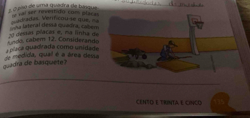 ±. O piso de uma quadra de basque 
te vaí ser revestido com placas 
quadradas. Verificou-se que, na 
linha lateral dessá quadra, cabem
20 dessas placas e, na linha de 
fundo, cabem 12. Considerando 
a placa quadrada como unidade 
de medida, qual é a área dessa 
quadra de basquete? 
CENTO E TRINTA E CINCO