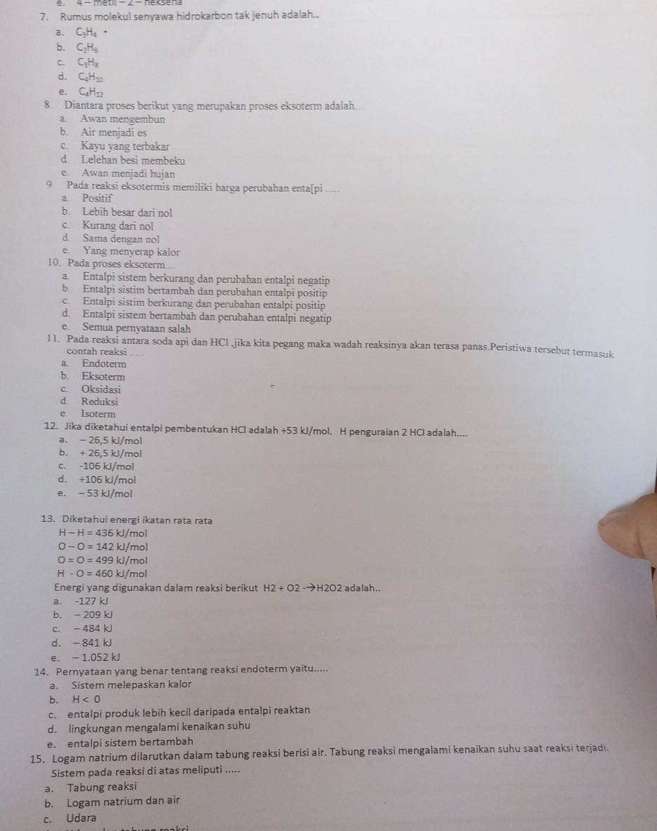 Rumus molekul senyawa hidrokarbon tak jenuh adalah..
a. C_3H_4·
b. C_2H_5
C. C_3H_8
d. C_4H_10
e. C_4H_12
8. Diantara proses berikut yang merupakan proses eksoterm adalah
a. Awan mengembun
b. Air menjadi es
c. Kayu yang terbakar
d. Lelehan besi membeku
e Awan menjadi hujan
9 Pada reaksi eksotermis memiliki harga perubahan enta[pi ..
a Positif
b. Lebih besar dari nol
c. Kurang dari nol
d. Sama dengan nol
e. Yang menyerap kalor
10. Pada proses eksoterm.
a Entalpi sistem berkurang dan perubahan entalpi negatip
b Entalpi sistim bertambah dan perubahan entalpi positip
c. Entalpi sistim berkurang dan perubahan entalpi positip
d. Entalpi sistem bertambah dan perubahan entalpi negatip
e. Semua pernyataan salah
11. Pada reaksi antara soda api dan HCl ,jika kita pegang maka wadah reaksinya akan terasa panas.Peristiwa tersebut termasuk
contah reaksi . 
a. Endoterm
b. Eksoterm
c. Oksidasi
d Reduksi
e Isoterm
12. Jika diketahui entalpi pembentukan HCl adalah +53 kJ/mol. H penguraian 2 HCl adalah....
a. - 25,5 kl/mol
b. + 26,5 kJ/mol
c. -106 kJ/mol
d. +106 kJ/mol
e. - 53 kJ/mol
13. Diketahui energi ikatan rata rata
H-H=436kJ/mol
O-O=142kJ/mol
O=O=499kJ/mol
H-O=460kJ/mol
Energi yang digunakan dalam reaksi berikut H2+O2-to H2O2 2 adalah..
a. -127 kJ
b. - 209 kJ
c. - 484 kJ
d. - 841 kJ
e. - 1.052 kJ
14. Pernyataan yang benar tentang reaksi endoterm yaitu.....
a. Sistem melepaskan kalor
b. H<0</tex>
c. entalpi produk lebih kecil daripada entalpi reaktan
d. lingkungan mengalami kenaikan suhu
e. entalpi sistem bertambah
15. Logam natrium dilarutkan dalam tabung reaksi berisi air. Tabung reaksi mengalami kenaikan suhu saat reaksi terjadi.
Sistem pada reaksi di atas meliputi .....
a. Tabung reaksi
b. Logam natrium dan air
c. Udara