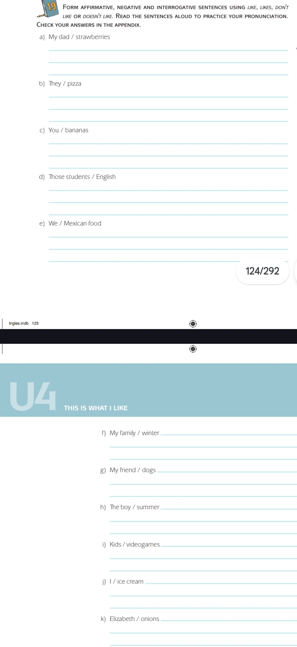 Form affirmative, negative and interrogative sentences using like, likes, don't 
like or doesn't like. Read the sentences aloud to practice your pronunciation. 
Check your answers in the appendix. 
a) My dad / strawberries 
_ 
_ 
_ 
b) They / pizza 
_ 
_ 
_ 
c)You / bananas 
_ 
_ 
_ 
d) Those students / English 
_ 
_ 
_ 
e) We / Mexican food 
_ 
_ 
_ 
124/292 
Ingles.indb 123 
U4 
THIS IS WHAT I LIKE 
f) My family / winter_ 
_ 
_ 
g My friend / dogs_ 
_ 
_ 
h) The boy / summer_ 
_ 
_ 
i) Kids / videogames_ 
_ 
_ 
j) I / ice cream_ 
_ 
_ 
k) Elizabeth / onions_ 
_