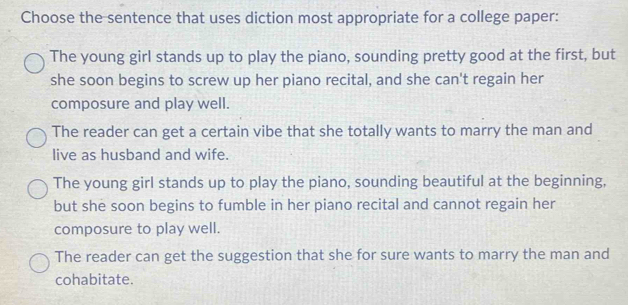 Choose the sentence that uses diction most appropriate for a college paper:
The young girl stands up to play the piano, sounding pretty good at the first, but
she soon begins to screw up her piano recital, and she can't regain her
composure and play well.
The reader can get a certain vibe that she totally wants to marry the man and
live as husband and wife.
The young girl stands up to play the piano, sounding beautiful at the beginning,
but she soon begins to fumble in her piano recital and cannot regain her
composure to play well.
The reader can get the suggestion that she for sure wants to marry the man and
cohabitate.