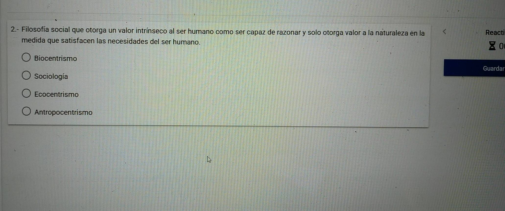 2.- Filosofía social que otorga un valor intrínseco al ser humano como ser capaz de razonar y solo otorga valor a la naturaleza en la Reacti
medida que satisfacen las necesidades del ser humano.
Biocentrismo
Guardar
Sociología
Ecocentrismo
Antropocentrismo