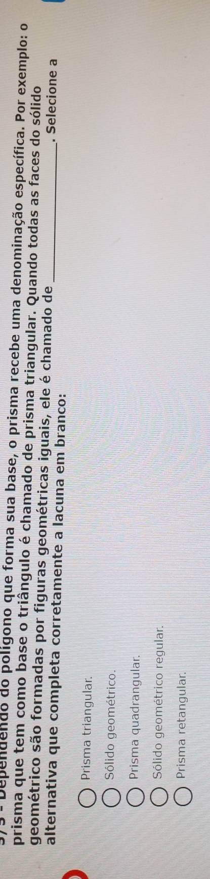 Dependendo do polígono que forma sua base, o prisma recebe uma denominação específica. Por exemplo: o
prisma que tem como base o triângulo é chamado de prisma triangular. Quando todas as faces do sólido
geométrico são formadas por figuras geométricas iguais, ele é chamado de . Selecione a
alternativa que completa corretamente a lacuna em branco:_
Prisma triangular.
Sólido geométrico.
Prisma quadrangular.
Sólido geométrico regular.
Prisma retangular.