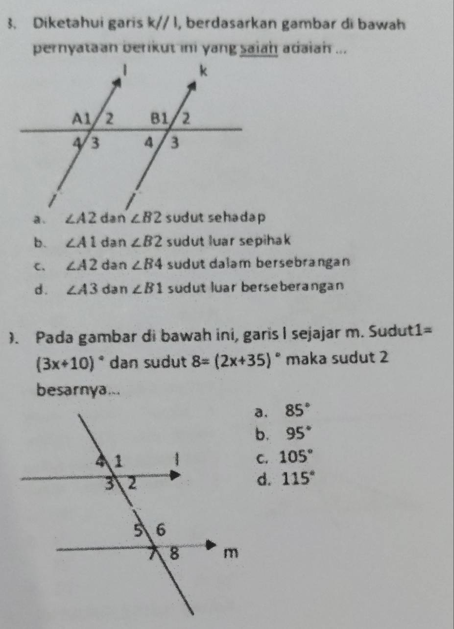 Diketahui garis k//1 , berdasarkan gambar di bawaḥ
pernyataan berikut ini yang saiah adaiah ...
a.
b. ∠ A1 dan ∠ B2 sudut luar sepihak
C. ∠ A2 dan ∠ B4 sudut dalam bersebrangan
d . ∠ A3 dan ∠ B1 sudut luar berseberangan
). Pada gambar di bawah ini, garis I sejajar m. Sudut1=
(3x+10)^circ  dan sudut 8=(2x+35)^circ  maka sudut 2
besarnya...
a. 85°
b. 95°
C. 105°
d. 115°