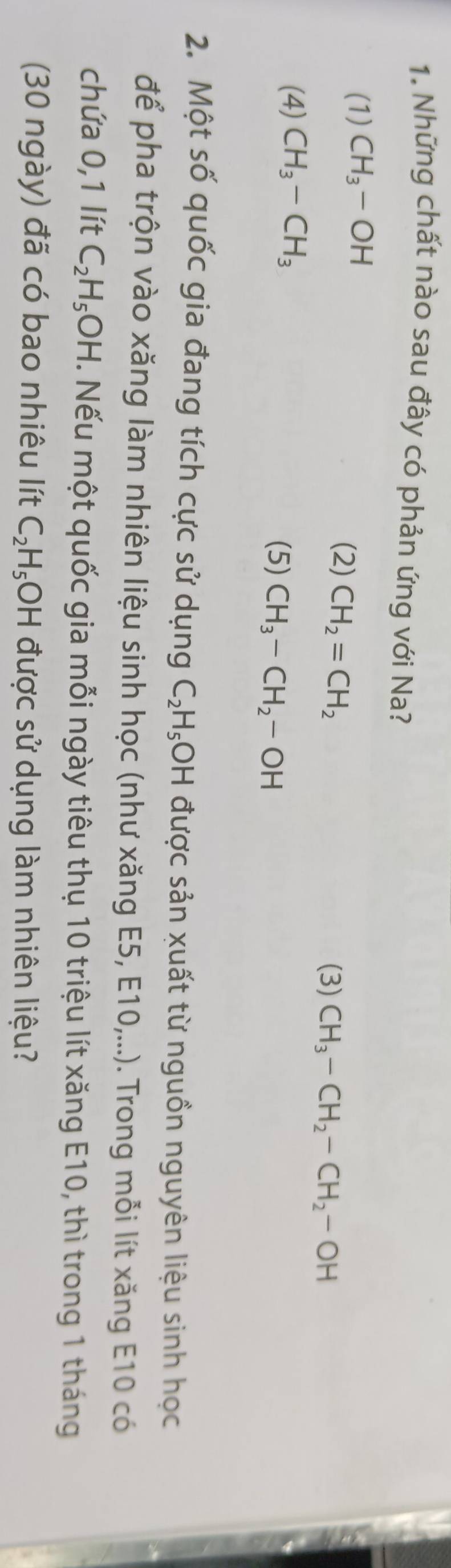 Những chất nào sau đây có phản ứng với Na?
(1) CH_3-OH
(2) CH_2=CH_2
(3) CH_3-CH_2-CH_2-OH
(4) CH_3-CH_3 (5) CH_3-CH_2-OH
2. Một số quốc gia đang tích cực sử dụng C_2H_5 OH được sản xuất từ nguồn nguyên liệu sinh học
để pha trộn vào xăng làm nhiên liệu sinh học (như xăng E5, E10,...). Trong mỗi lít xăng E10 có
chứa 0, 1 lít C_2H_5OH. Nếu một quốc gia mỗi ngày tiêu thụ 10 triệu lít xăng E10, thì trong 1 tháng
(30 ngày) đã có bao nhiêu lít C_2H_5OH được sử dụng làm nhiên liệu?