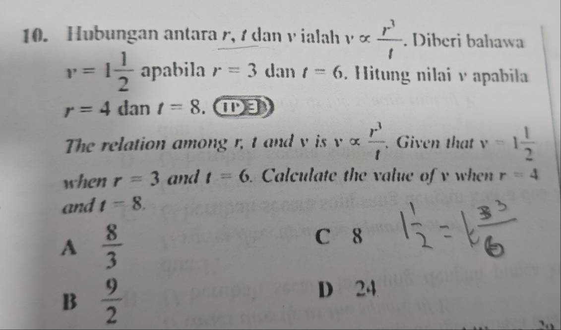 Hubungan antara r, 7 dan v ialah valpha  r^3/l . Diberi bahawa
v=1 1/2  apabila r=3 dan t=6 Hitung nilai v apabila
r=4dar t=8. ①③
The relation among r, t and v is valpha  r^3/t . Given that v=1 1/2 
when r=3 and t=6. Calculate the value of v when r=4
and t=8.
A  8/3 
C 8
B  9/2 
D 24