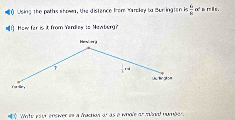 Using the paths shown, the distance from Yardley to Burlington is  6/8  of a mile. 
How far is it from Yardley to Newberg? 
Newberg 
?
 3/8 mi
Burlington 
Yardley 
Write your answer as a fraction or as a whole or mixed number.