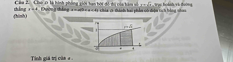 Cho D là hình phẳng giới hạn bởi đồ thị của hàm số y=sqrt(x) , trục hoành và đường
thẳng x=4. Đường thẳng x=a(0 chia D thành hai phần có diện tích bằng nhau
(hình)
Tính giá trị của a .