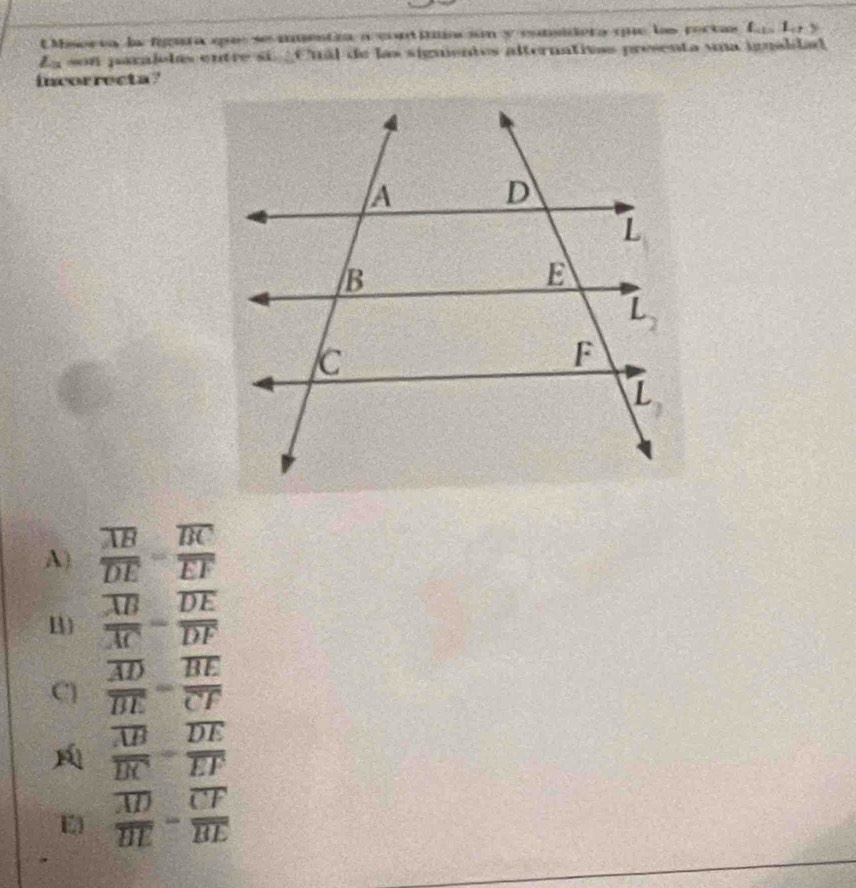 EMisorva la figura que se imentia a contiilación y eunsidera quue las poctas L_ab:L_cb:y
Ls son paralolas entre si ¿Cuál de las signentos alternativas presenta una igualdad
incorrecta?
A) frac overline ABoverline DE=frac overline BCoverline EF
B) frac overline ABoverline AC=frac overline DEoverline DF
C frac overline ADoverline BE=frac overline BEoverline CF
frac overline ABoverline BC-frac overline DEoverline EF
E frac overline ADoverline BE-frac overline CFoverline BE