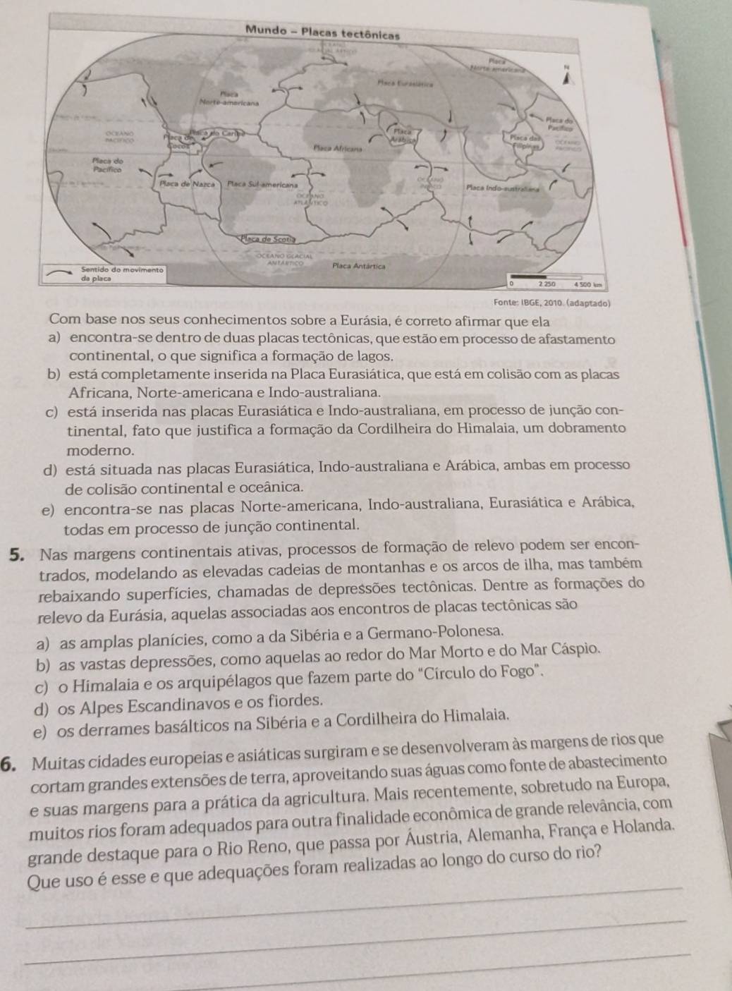 Com base nos seus conhecimentos sobre a Eurásia, é correto afirmar que ela
a) encontra-se dentro de duas placas tectônicas, que estão em processo de afastamento
continental, o que significa a formação de lagos.
b) está completamente inserida na Placa Eurasiática, que está em colisão com as placas
Africana, Norte-americana e Indo-australiana.
c) está inserida nas placas Eurasiática e Indo-australiana, em processo de junção con-
tinental, fato que justifica a formação da Cordilheira do Himalaia, um dobramento
moderno.
d) está situada nas placas Eurasiática, Indo-australiana e Arábica, ambas em processo
de colisão continental e oceânica.
e) encontra-se nas placas Norte-americana, Indo-australiana, Eurasiática e Arábica,
todas em processo de junção continental.
5. Nas margens continentais ativas, processos de formação de relevo podem ser encon-
trados, modelando as elevadas cadeias de montanhas e os arcos de ilha, mas também
rebaixando superfícies, chamadas de depressões tectônicas. Dentre as formações do
relevo da Eurásia, aquelas associadas aos encontros de placas tectônicas são
a) as amplas planícies, como a da Sibéria e a Germano-Polonesa.
b) as vastas depressões, como aquelas ao redor do Mar Morto e do Mar Cáspio.
c) o Himalaia e os arquipélagos que fazem parte do “Círculo do Fogo”.
d) os Alpes Escandinavos e os fiordes.
e) os derrames basálticos na Sibéria e a Cordilheira do Himalaia.
6. Muitas cidades europeias e asiáticas surgiram e se desenvolveram às margens de rios que
cortam grandes extensões de terra, aproveitando suas águas como fonte de abastecimento
e suas margens para a prática da agricultura. Mais recentemente, sobretudo na Europa,
muitos rios foram adequados para outra finalidade econômica de grande relevância, com
grande destaque para o Rio Reno, que passa por Áustria, Alemanha, França e Holanda.
_
Que uso é esse e que adequações foram realizadas ao longo do curso do rio?
_
_