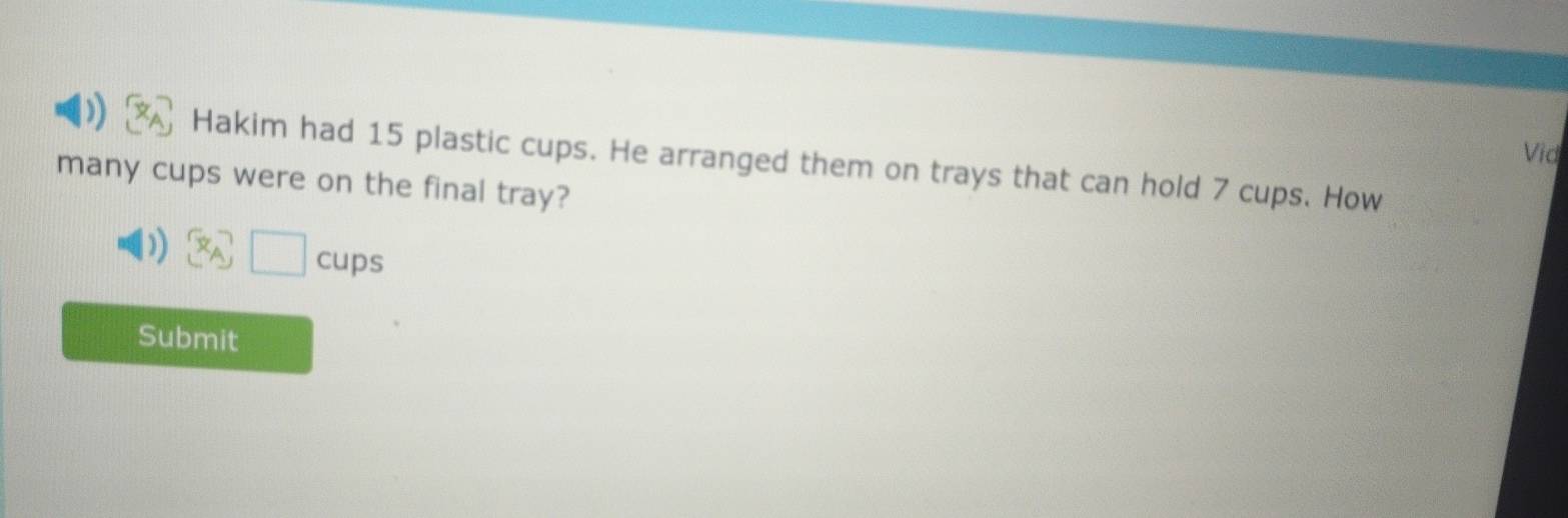 Vid 
Hakim had 15 plastic cups. He arranged them on trays that can hold 7 cups. How 
many cups were on the final tray?
□ cups
Submit