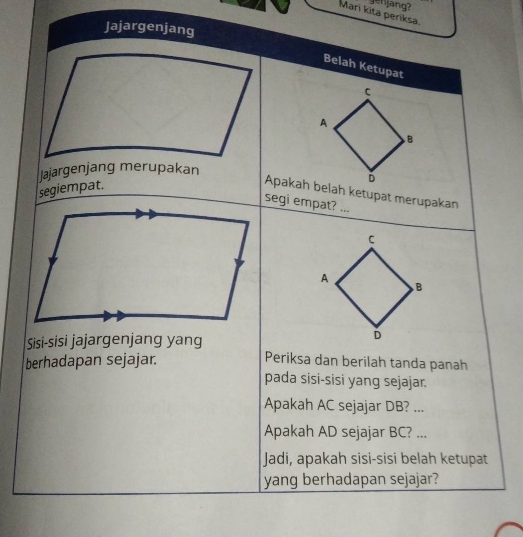 genjang? 
Mari kita periksa. 
Jajargenjang 
Belah Ketupat 
C 
A 
B 
Jajargenjang merupakan 
D 
segiempat. 
Apakah belah ketupat merupakan 
segi empat? ... 
Sisi-sisi jajargenjang yang 
berhadapan sejajar. Periksa dan berilah tanda panah 
pada sisi-sisi yang sejajar. 
Apakah AC sejajar DB? ... 
Apakah AD sejajar BC? ... 
Jadi, apakah sisi-sisi belah ketupat 
yang berhadapan sejajar?