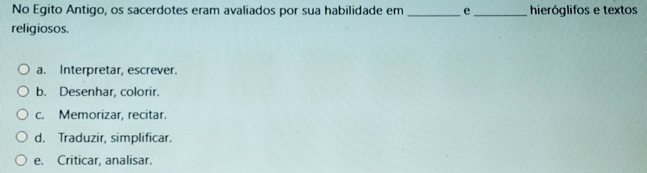 No Egito Antigo, os sacerdotes eram avaliados por sua habilidade em _e hieróglifos e textos
religiosos.
a. Interpretar, escrever.
b. Desenhar, colorir.
c. Memorizar, recitar.
d. Traduzir, simplificar.
e. Criticar, analisar.