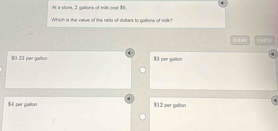 At a store, 2 gallons of milk cost $6.
Which is the value of the ratio of dollars to gallons of milk?
CLEAR CHECK
$0.33 per gallon $3 per gallon
$4 per gallon $12 per gallon