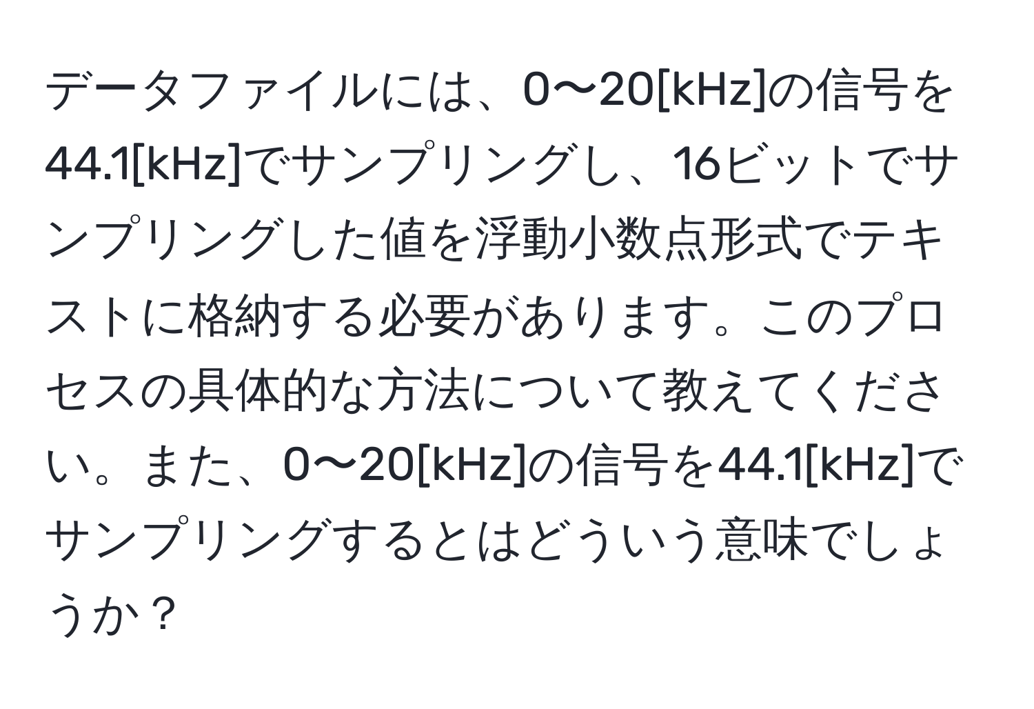 データファイルには、0〜20[kHz]の信号を44.1[kHz]でサンプリングし、16ビットでサンプリングした値を浮動小数点形式でテキストに格納する必要があります。このプロセスの具体的な方法について教えてください。また、0〜20[kHz]の信号を44.1[kHz]でサンプリングするとはどういう意味でしょうか？