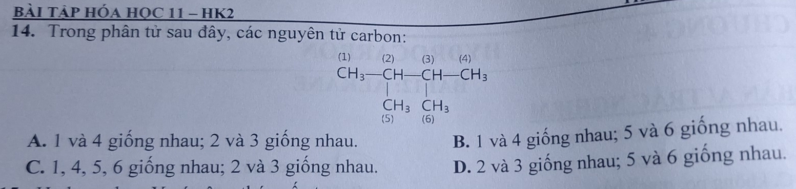 bàI TảP Hóa HọC 11 - HK2
14. Trong phân tử sau đây, các nguyên tử carbon:
beginarrayr (1) CH_3-CH-CH-CH_3 CH_3CH_3endarray
A. 1 và 4 giống nhau; 2 và 3 giống nhau.
B. 1 và 4 giống nhau; 5 và 6 giống nhau.
C. 1, 4, 5, 6 giống nhau; 2 và 3 giống nhau.
D. 2 và 3 giống nhau; 5 và 6 giống nhau.