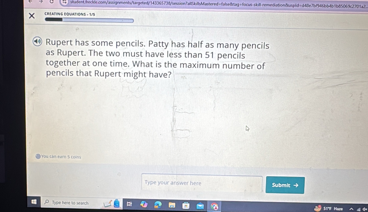 CREATING EQUATIONS - 1/5
Rupert has some pencils. Patty has half as many pencils 
as Rupert. The two must have less than 51 pencils 
together at one time. What is the maximum number of 
pencils that Rupert might have? 
You can earn 5 coins 
Type your answer here Submit → 
Type here to search 51°F Haze