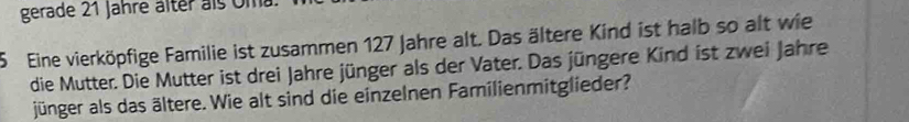 gerade 21 Jahre älter als Um 
5 Eine vierköpfige Familie ist zusammen 127 Jahre alt. Das ältere Kind ist halb so alt wie 
die Mutter. Die Mutter ist drei Jahre jünger als der Vater. Das jüngere Kind ist zwei Jahre 
jünger als das ältere. Wie alt sind die einzelnen Familienmitglieder?