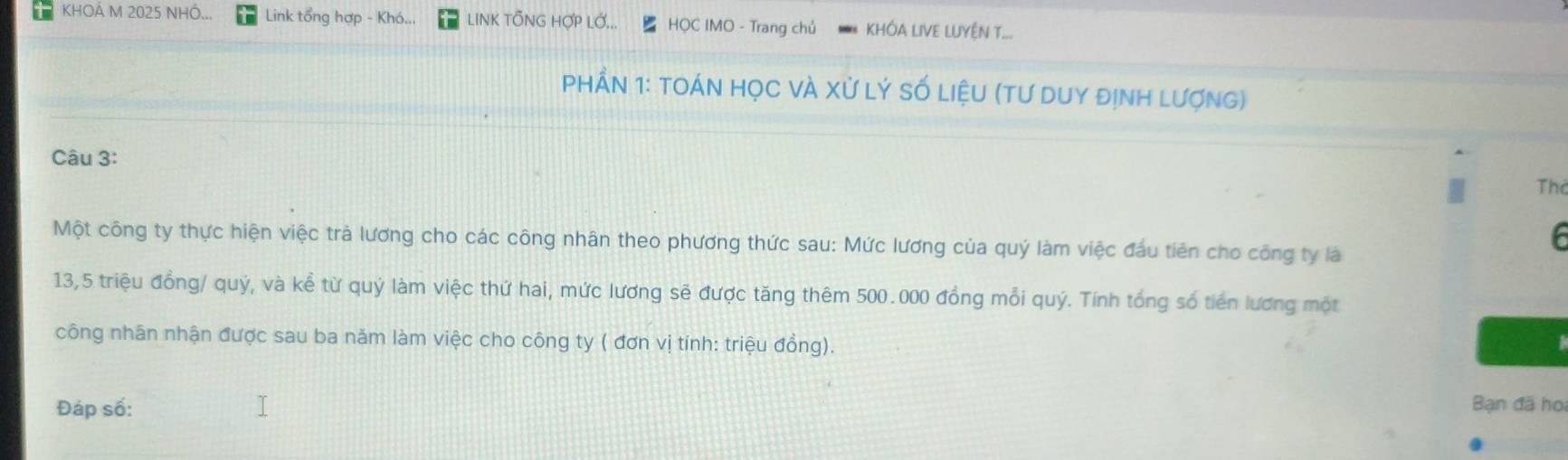 KHOÁ M 2025 NHÓ... Link tổng hợp - Khó... LINK TỐNG HợP LỚ... HQC IMO - Trang chủ KHÓA LIVE LUYÊN T... 
PHầN 1: tOÁN HọC vÀ Xử Lý số liệU (tư duY định lượng) 
Câu 3: 
Thể 
Một công ty thực hiện việc trả lương cho các công nhân theo phương thức sau: Mức lương của quý làm việc đầu tiên cho công ty là 
6 
13,5 triệu đồng/ quý, và kể từ quý làm việc thứ hai, mức lương sẽ được tăng thêm 500.000 đồng mỗi quý. Tính tổng số tiền lương một 
công nhân nhận được sau ba năm làm việc cho công ty ( đơn vị tính: triệu đồng). 
Đáp số: Bạn đã họi