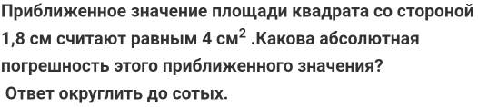 Приближенное значение πлошади квадрата со стороной 
1,8 см считают равным 4cM^2.Какова абсолютная 
погрешность этого приближенного значения? 
Ответ округлить до сотьх.