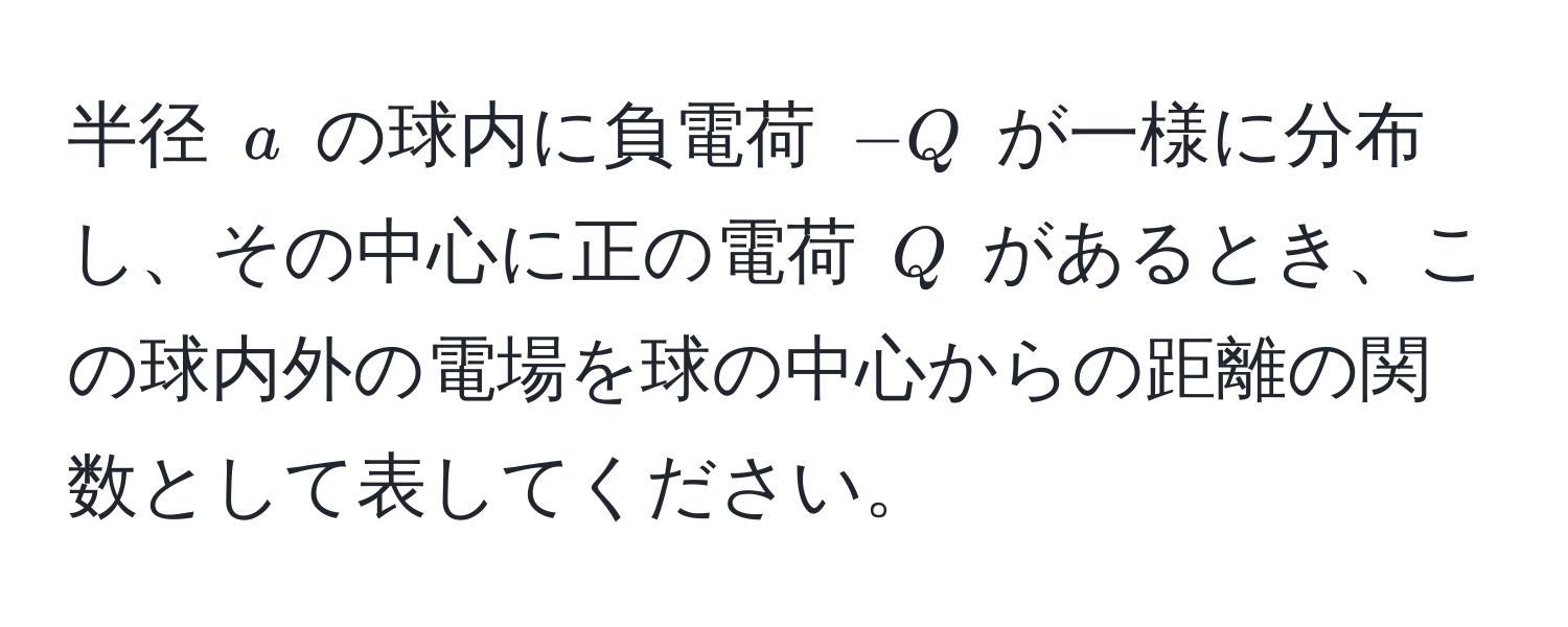 半径 ( a ) の球内に負電荷 ( -Q ) が一様に分布し、その中心に正の電荷 ( Q ) があるとき、この球内外の電場を球の中心からの距離の関数として表してください。