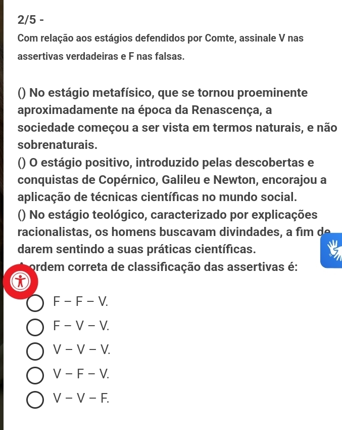 2/5 -
Com relação aos estágios defendidos por Comte, assinale V nas
assertivas verdadeiras e F nas falsas.
() No estágio metafísico, que se tornou proeminente
aproximadamente na época da Renascença, a
sociedade começou a ser vista em termos naturais, e não
sobrenaturais.
() O estágio positivo, introduzido pelas descobertas e
conquistas de Copérnico, Galileu e Newton, encorajou a
aplicação de técnicas científicas no mundo social.
() No estágio teológico, caracterizado por explicações
racionalistas, os homens buscavam divindades, a fim d 
darem sentindo a suas práticas científicas.
ordem correta de classificação das assertivas é:
F-F-V.
F-V-V.
V-V-V.
V-F-V.
V-V-F.