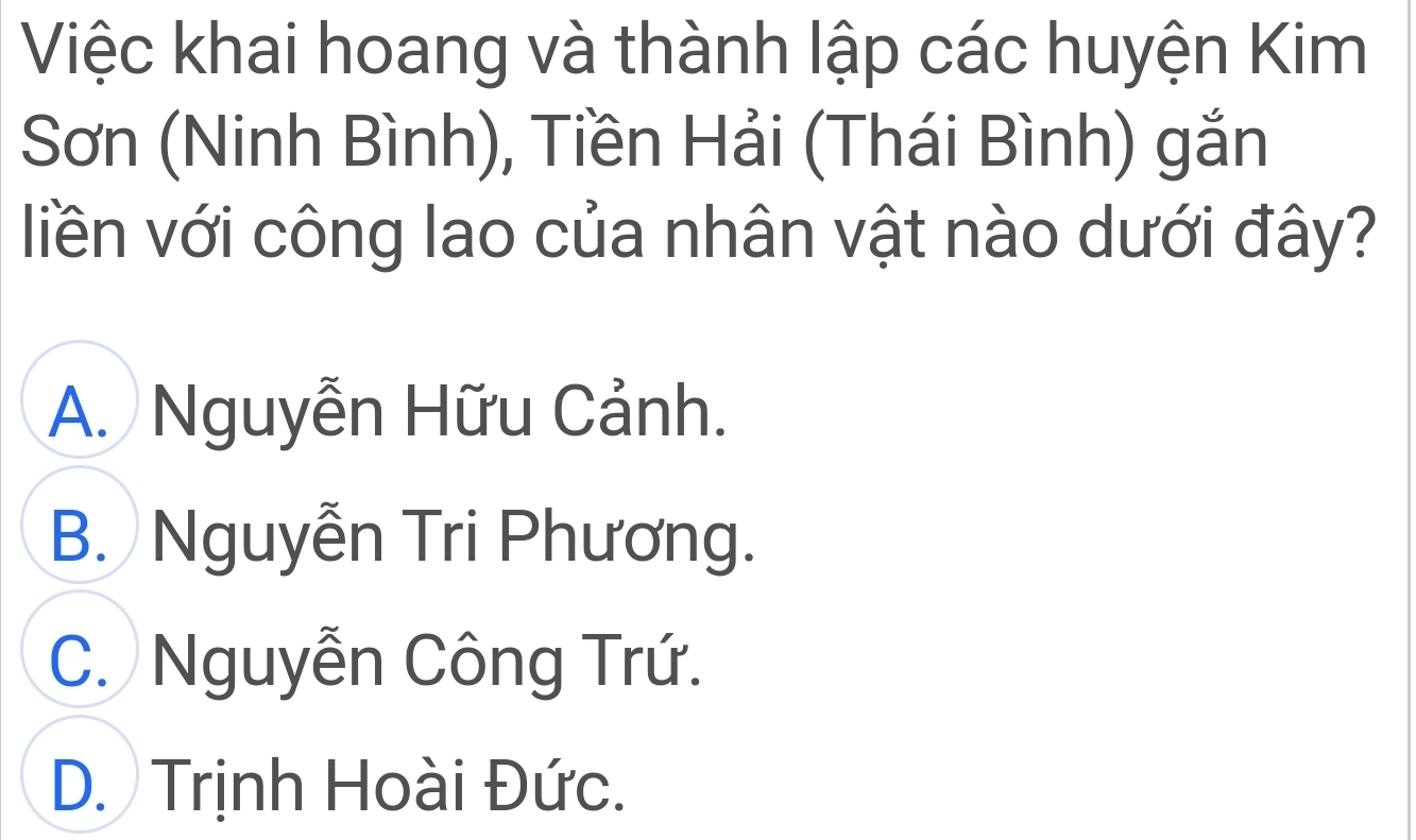 Việc khai hoang và thành lập các huyện Kim
Sơn (Ninh Bình), Tiền Hải (Thái Bình) gắn
liền với công lao của nhân vật nào dưới đây?
A. Nguyễn Hữu Cảnh.
B. Nguyễn Tri Phương.
C. Nguyễn Công Trứ.
D. Trịnh Hoài Đức.