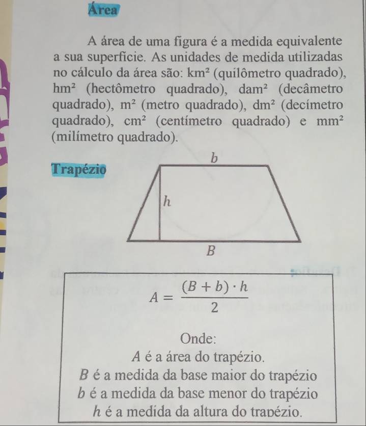 Área
A área de uma figura é a medida equivalente
a sua superficie. As unidades de medida utilizadas
no cálculo da área são: km^2 (quilômetro quadrado),
hm^2 (hectômetro quadrado), dam^2 (decâmetro
quadrado), m^2 (metro quadrado), dm^2 (decímetro
quadrado), cm^2 (centímetro quadrado) e mm^2
(milímetro quadrado).
Trapézio
A= ((B+b)· h)/2 
Onde:
A é a área do trapézio.
B é a medida da base maior do trapézio
b é a medida da base menor do trapézio
h é a medída da altura do trapézio.