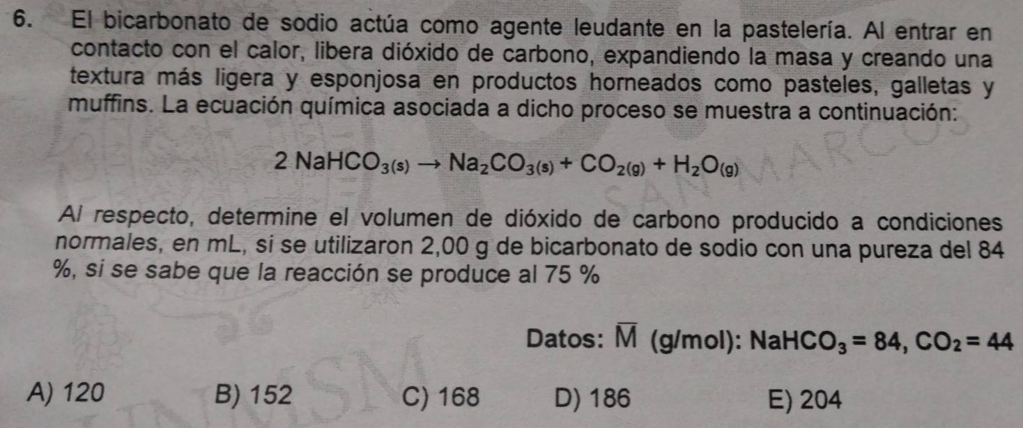 El bicarbonato de sodio actúa como agente leudante en la pastelería. Al entrar en
contacto con el calor, libera dióxido de carbono, expandiendo la masa y creando una
textura más ligera y esponjosa en productos horneados como pasteles, galletas y
muffins. La ecuación química asociada a dicho proceso se muestra a continuación:
2NaHCO_3(s)to Na_2CO_3(s)+CO_2(g)+H_2O_(g)
Al respecto, determine el volumen de dióxido de carbono producido a condiciones
normales, en mL, sí se utilizaron 2,00 g de bicarbonato de sodio con una pureza del 84
%, si se sabe que la reacción se produce al 75 %
Datos: overline M (g/mol): NaHC O_3=84, CO_2=44
A) 120 B) 152 C) 168 D) 186 E) 204