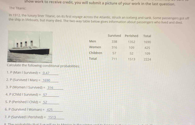 show work to receive credit, you will submit a picture of your work in the last question. 
The Titanic: 
In 1912, the luxury liner Titanic, on its first voyage across the Atlantic, struck an iceberg and sank. Some passengers got off 
the ship in lifeboats, but many died. The two-way table below gives information about passengers who lived and died. 
Calculate the following conditional probabilities: 
_ 
1. P (Man I Survived) =0.47
_ 
2. P (Survived I Man) = 1690
3. P (Women I Survived) =_ 316
_ 
4. P (Child I Survived) = 57
_ 
_ 
S. P (Perished I Child) =52
6. P (Survived I Woman) =_ 425
_ 
7. P (Survived I Perished) =_ 1513
_ 
8 The nro h ah ility that Sue will go to