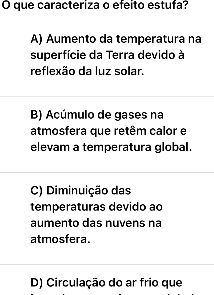 que caracteriza o efeito estufa?
A) Aumento da temperatura na
superfície da Terra devido à
reflexão da luz solar.
B) Acúmulo de gases na
atmosfera que retêm calor e
elevam a temperatura global.
C) Diminuição das
temperaturas devido ao
aumento das nuvens na
atmosfera.
D) Circulação do ar frio que