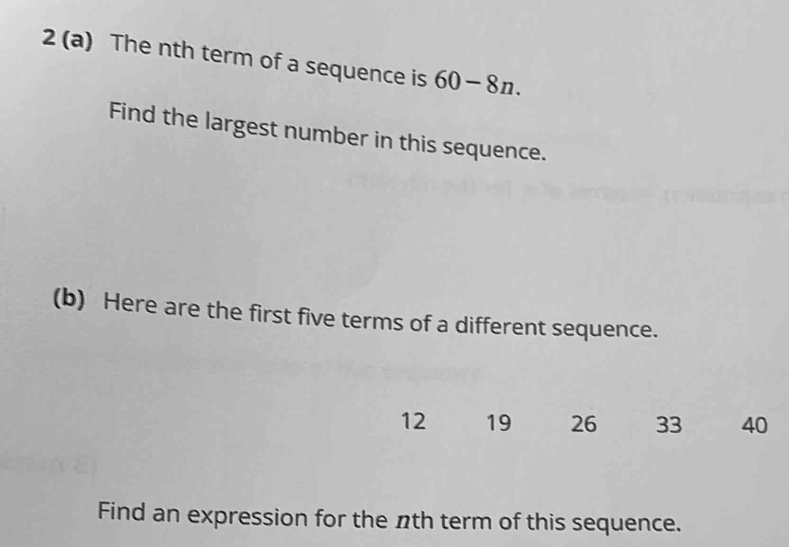 2 (a) The nth term of a sequence is 60-8n. 
Find the largest number in this sequence. 
(b) Here are the first five terms of a different sequence.
12 19 26 33 40
Find an expression for the nth term of this sequence.