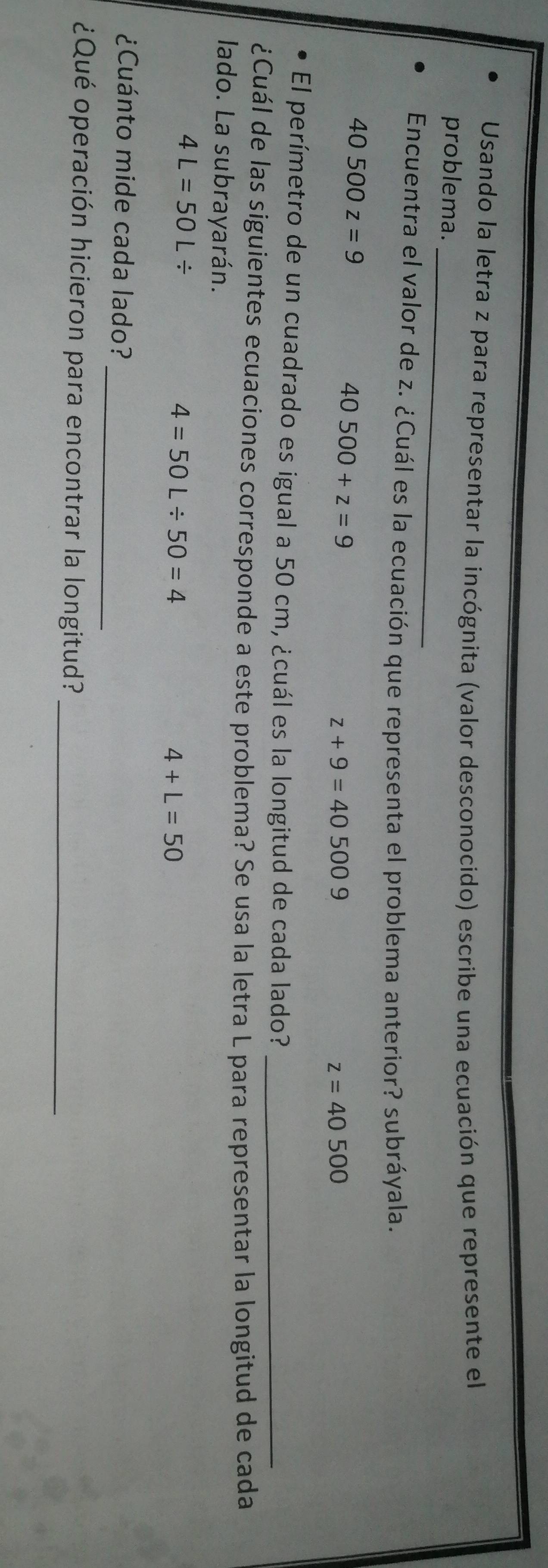 Usando la letra z para representar la incógnita (valor desconocido) escribe una ecuación que represente el
problema._
Encuentra el valor de z. ¿Cuál es la ecuación que representa el problema anterior? subráyala.
40500z=9
40500+z=9
z+9=405009
z=40500
El perímetro de un cuadrado es igual a 50 cm, ¿cuál es la longitud de cada lado?_
¿Cuál de las siguientes ecuaciones corresponde a este problema? Se usa la letra L para representar la longitud de cada
lado. La subrayarán.
4L=50L/
4=50L/ 50=4
4+L=50
_
¿Cuánto mide cada lado?
_
¿Qué operación hicieron para encontrar la longitud?