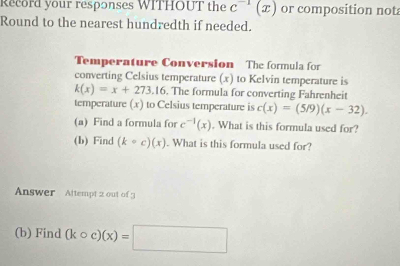 Record your responses WITHOUT the c^(-1)(x) or composition not 
Round to the nearest hundredth if needed. 
Temperature Conversion The formula for 
converting Celsius temperature (x) to Kelvin temperature is
k(x)=x+273.16. The formula for converting Fahrenheit 
temperature (x) to Celsius temperature is c(x)=(5/9)(x-32). 
(a) Find a formula for c^(-1)(x). What is this formula used for? 
(b) Find (kcirc c)(x). What is this formula used for? 
Answer Attempt 2 out of 3 
(b) Find (kcirc c)(x)=□