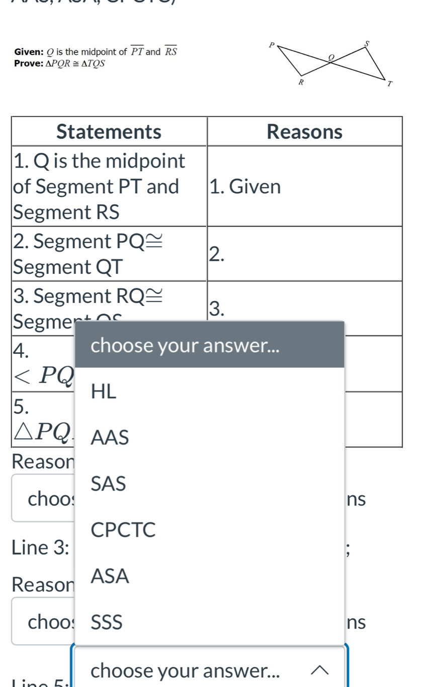 Given: O is the midpoint of overline PT and overline RS
P
s
Prove: △ PQR≌ △ TQS
R
Statements Reasons 
1. Q is the midpoint 
of Segment PT and 1. Given 
Segment RS
2. Segment PQ≌
2. 
Segment QT
3. Segment RQ≌
3. 
Segme 
4. choose your answer...
∠ PQ
HL 
5.
△ PQ AAS 
Reason 
SAS 
choo: ns 
CPCTC 
Line 3: ; 
Reason ASA 
choo： SSS ns 
choose your answer...