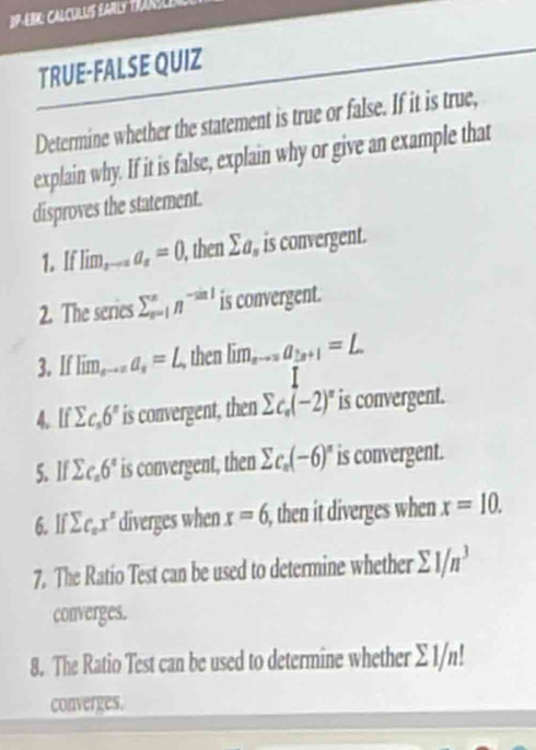 JP-EBK: CALCULUS EARLY FRIRSLE 
TRUE-FALSE QUIZ 
Determine whether the statement is true or false. If it is true, 
explain why. If it is false, explain why or give an example that 
disproves the statement. 
1. If Tim_sto a_s=0 , then sumlimits a_n is convergent. 
2. The series sumlimits _(s=1)^xn^(-sin 1) is convergent. 
3. If Iim_sto 2a_s=L then lim _n_Ia_2n+1=L
T 
4. If sumlimits c_n6^n is convergent, then sumlimits c_n(-2)^n is convergent. 
5. If sumlimits c_x6° is convergent, then sumlimits c_n(-6)^n is convergent. 
6. lf sumlimits c_ox° diverges when x=6 i, then it diverges when x=10. 
7. The Ratio Test can be used to determine whether sumlimits 1/n^3
converges. 
8. The Ratio Test can be used to determine whether Σ 1/n!
converges.