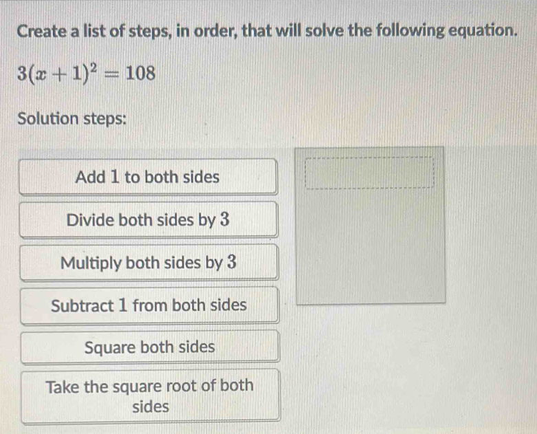 Create a list of steps, in order, that will solve the following equation.
3(x+1)^2=108
Solution steps: 
Add 1 to both sides 
Divide both sides by 3
Multiply both sides by 3
Subtract 1 from both sides 
Square both sides 
Take the square root of both 
sides