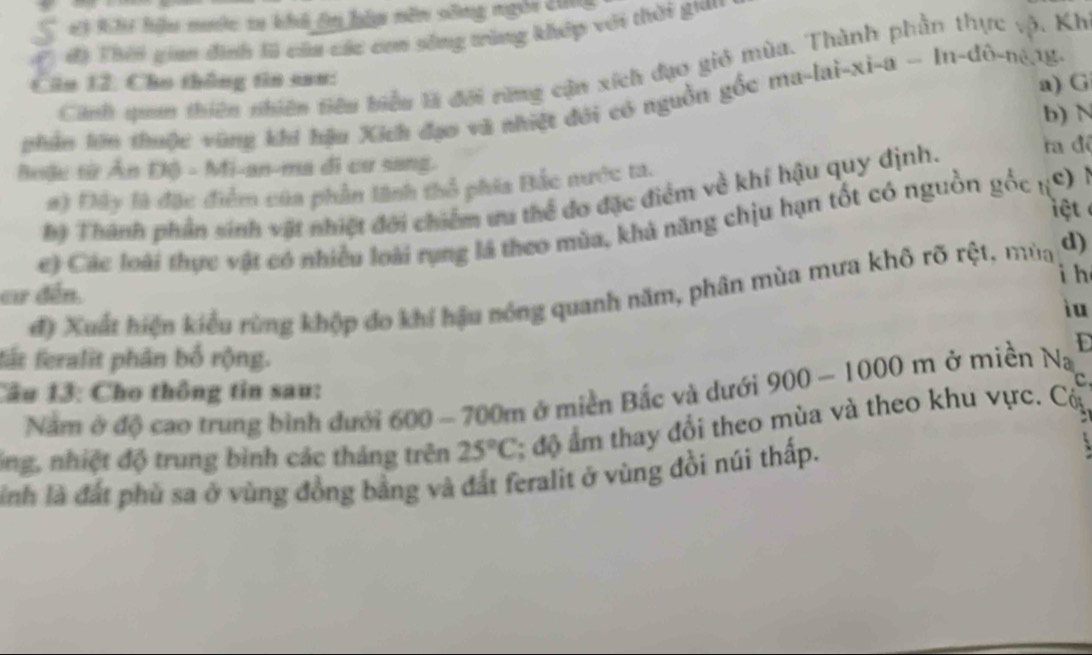 Hi Khi hậu nước ta khh ên hầm năn sông ngài 2 
C đ) Thời gian đình lũ của các con sông trùng khép với thời gia. 
Cinh qam thiên nhiên tiêu biểu là đới rừng cận xích đạo gió mùa. Thành phần thực vộ, Kh 
Căn 12. Cho thông tin sau: 
a) G 
nhân lớn thuộc vùng khí hậu Xích đạo và nhiệt đới có nguồn gốc ma-lai-xi-a - In-đô-né.1g- 
b) N 
oậu tử Ấn Độ - Mi-an-ma đi cư sang. ra để 
#) Đây là đặc điểm của phần tãnh thổ phía Bắc nước ta. 
hị Thành phần sinh vật nhiệt đời chiếm ưa thể do đặc điểm về khí hậu quy định. 
iệt 
e) Các loài thực vật có nhiều loài rụng là theo mùa, khả năng chịu hạn tốt có nguồn gốc tư c) 
i h 
đ) Xuất hiện kiểu rùng khộp đo khí hậu nóng quanh năm, phân mùa mưa khô rõ rệt, mùa d) 
cư đến. 
iu 
E 
fất feralit phân bố rộng. 
Cầu 13: Cho thông tin sau: 
C 
Nằm ở độ cao trung bình dưới 600 - 700m ở miền Bắc và dưới 900-1000 ) m ở miền Na 
ống, nhiệt độ trung bình các tháng trên 25°C : ộ m thay đổi theo mùa và theo khu vực. Có 
ình là đất phù sa ở vùng đồng bằng và đất feralit ở vùng đồi núi thấp.