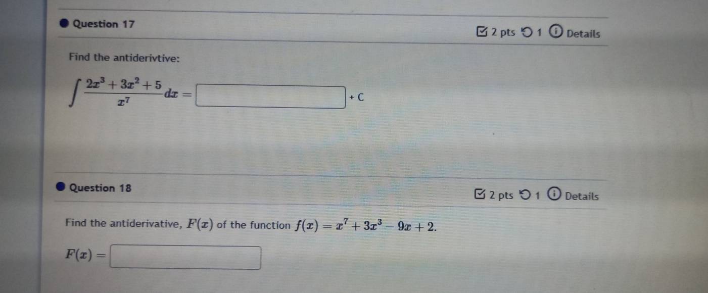 Details 
✔ 2 pts i 
Find the antiderivtive:
∈t  (2x^3+3x^2+5)/x^7 dx=□ +c
Question 18 2 pts 0 1 Details 
Find the antiderivative, F(x) of the function f(x)=x^7+3x^3-9x+2.
F(x)=□