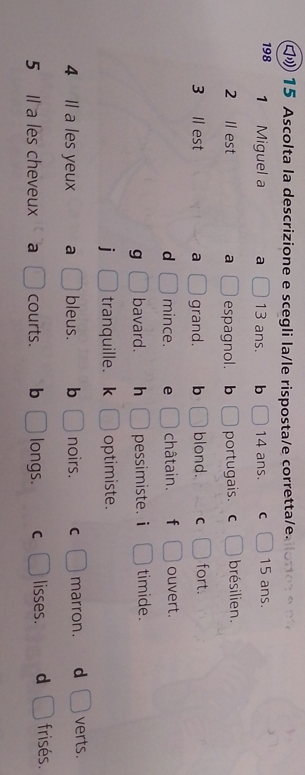 1 15 Ascolta la descrizione e scegli la/le risposta/e corretta/e.
198 1 Miguel a 13 ans. b 14 ans. C 15 ans.
2 Il est a espagnol. b portugais. C brésilien.
3 Il est a grand. b blond. C fort.
d mince. e châtain. f ouvert.
g bavard. h pessimiste. i timide.
i tranquille. k optimiste.
4 Il a les yeux a bleus. b noirs. C marron. d verts.
5 Il a les cheveux a courts. b longs. C lisses. d frisés.