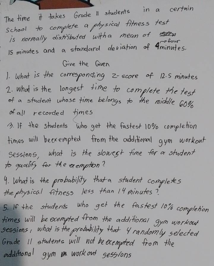 The time it takes Grade 11 students in a certain 
school to complete a physical fitness test 
is normally distributed witha mean of 
cofour
15 minutes and a standard deviation of 4minutes. 
Give the Given 
1. What is the corresponcing z - score of 12. S minutes
2. what is the longest time to complete the test 
of a student whose time belongs to the middle 60%
of all recorded times 
3. If the students who get the fastest 10% completion 
times will beexempted from the additional gym workout 
sessions, what is the slowest time for a student 
to qualify for the exemption? 
9. What is the probability that a student completes 
the physical fitness less than 19 minutes? 
5. If the students who get the fastest 10% completion 
times will be ecempted from the additional gym workou 
sessions, what is the probability that yrandomly selected 
Grade 11 students will not beecempted from the 
addithional gym work out sessions